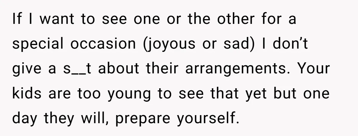 If I want to see one or the other for a special occasion (joyous or sad) I don’t give a s__t about their arrangements. Your kids are too young to...