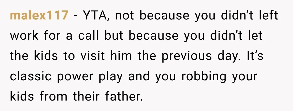 malex117 − YTA, not because you didn’t left work for a call but because you didn’t let the kids to visit him the previous day. It’s classic power play and...