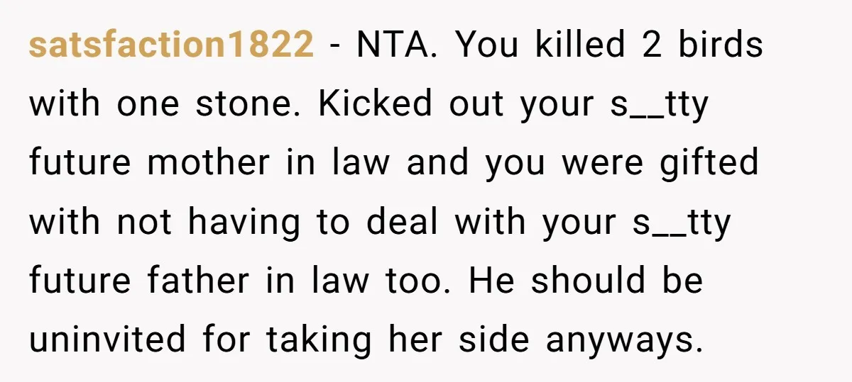 satsfaction1822 − NTA. You killed 2 birds with one stone. Kicked out your s__tty future mother in law and you were gifted with not having to deal with your s__tty...