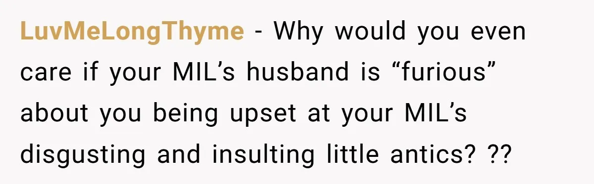 LuvMeLongThyme − Why would you even care if your MIL’s husband is “furious” about you being upset at your MIL’s disgusting and insulting little antics? ??