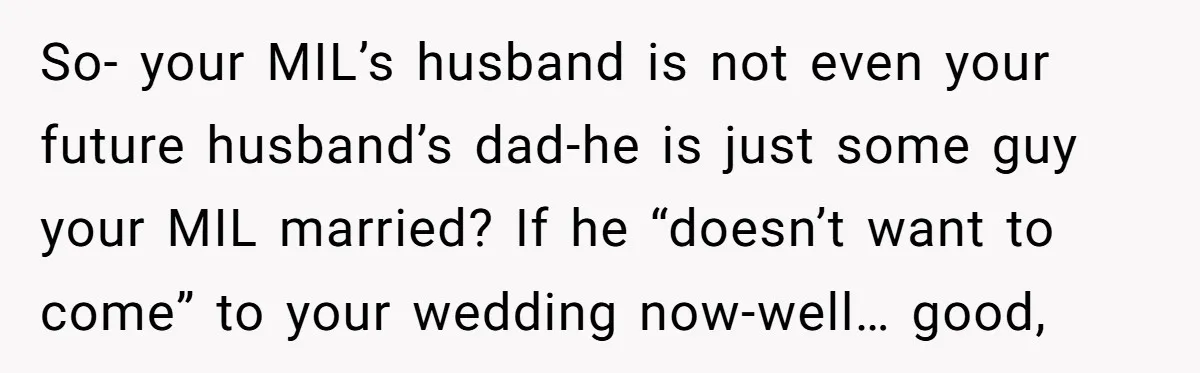 So- your MIL’s husband is not even your future husband’s dad-he is just some guy your MIL married? If he “doesn’t want to come” to your wedding now-well… good,