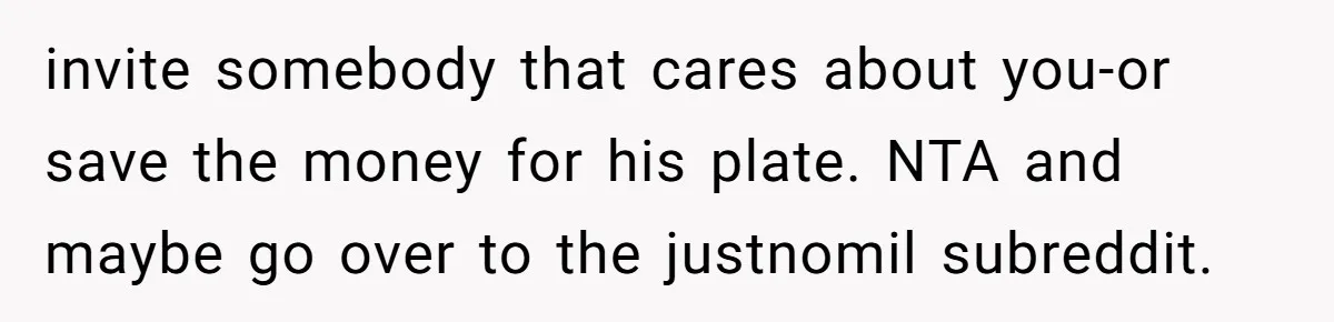 invite somebody that cares about you-or save the money for his plate. NTA and maybe go over to the justnomil subreddit.