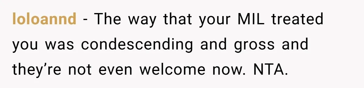 loloannd − The way that your MIL treated you was condescending and gross and they’re not even welcome now. NTA.