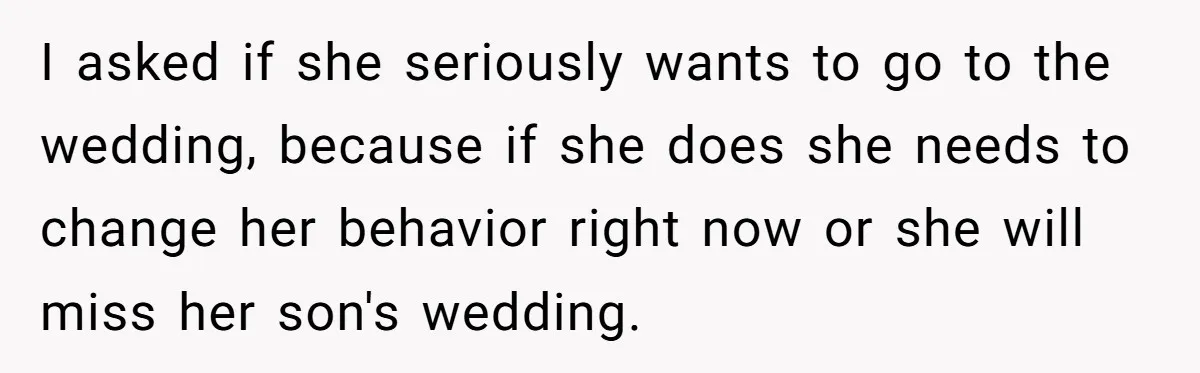 I asked if she seriously wants to go to the wedding, because if she does she needs to change her behavior right now or she will miss her son's wedding.