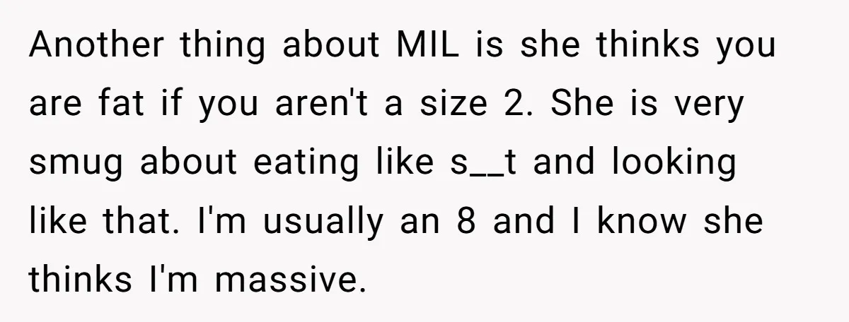 Another thing about MIL is she thinks you are fat if you aren't a size 2. She is very smug about eating like s__t and looking like that. I'm usually...