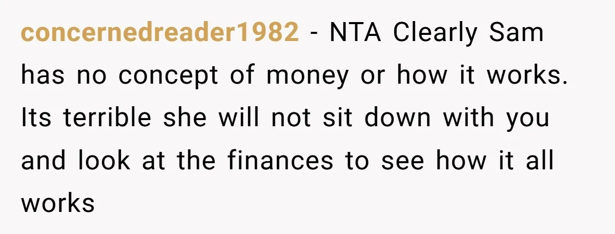 concernedreader1982 − NTA Clearly Sam has no concept of money or how it works. Its terrible she will not sit down with you and look at the finances to see...