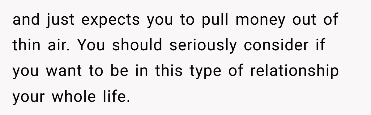 and just expects you to pull money out of thin air. You should seriously consider if you want to be in this type of relationship your whole life.