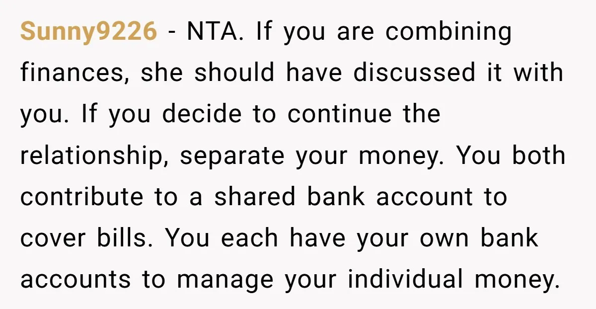 Sunny9226 − NTA. If you are combining finances, she should have discussed it with you. If you decide to continue the relationship, separate your money. You both contribute to a...