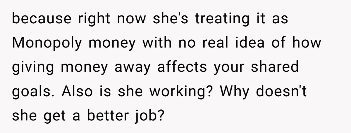 because right now she's treating it as Monopoly money with no real idea of how giving money away affects your shared goals. Also is she working? Why doesn't she get...