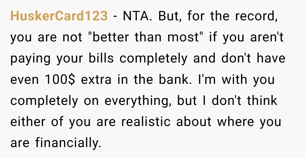 HuskerCard123 − NTA. But, for the record, you are not "better than most" if you aren't paying your bills completely and don't have even 100$ extra in the bank. I'm...