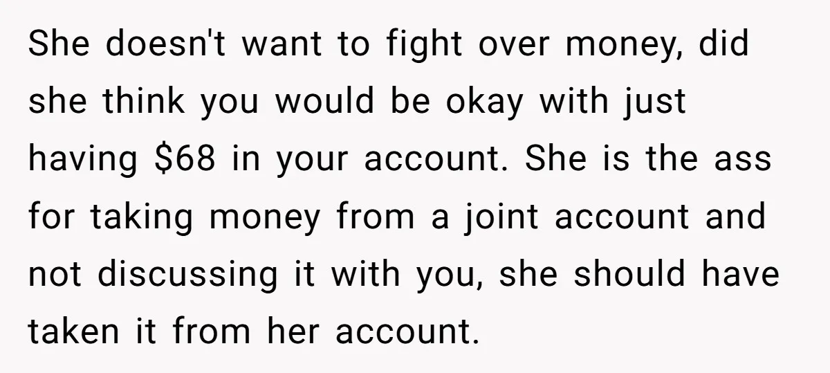 She doesn't want to fight over money, did she think you would be okay with just having $68 in your account. She is the ass for taking money from a...