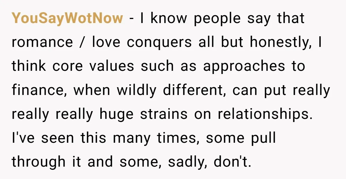 YouSayWotNow − I know people say that romance / love conquers all but honestly, I think core values such as approaches to finance, when wildly different, can put really really...