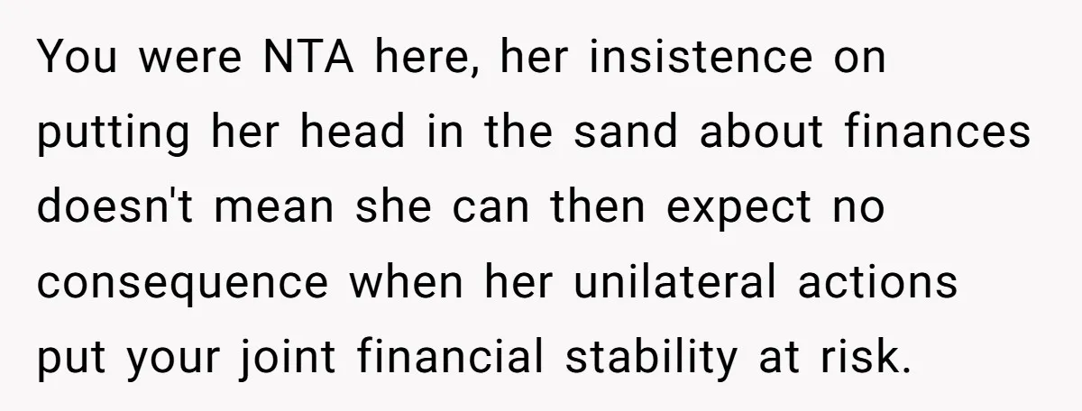 You were NTA here, her insistence on putting her head in the sand about finances doesn't mean she can then expect no consequence when her unilateral actions put your joint...