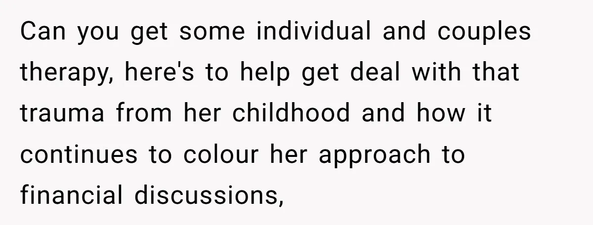 Can you get some individual and couples therapy, here's to help get deal with that trauma from her childhood and how it continues to colour her approach to financial discussions,