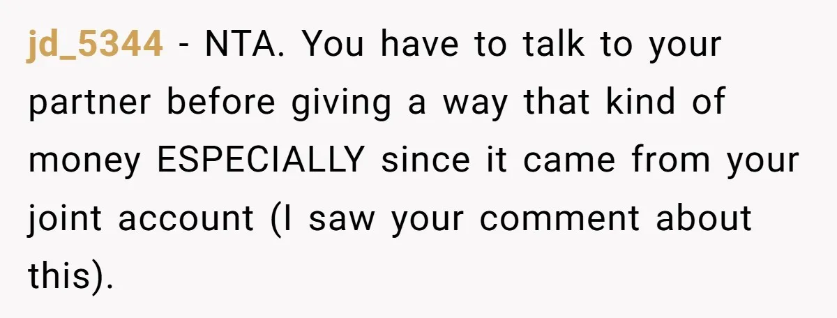 jd_5344 − NTA. You have to talk to your partner before giving a way that kind of money ESPECIALLY since it came from your joint account (I saw your comment...