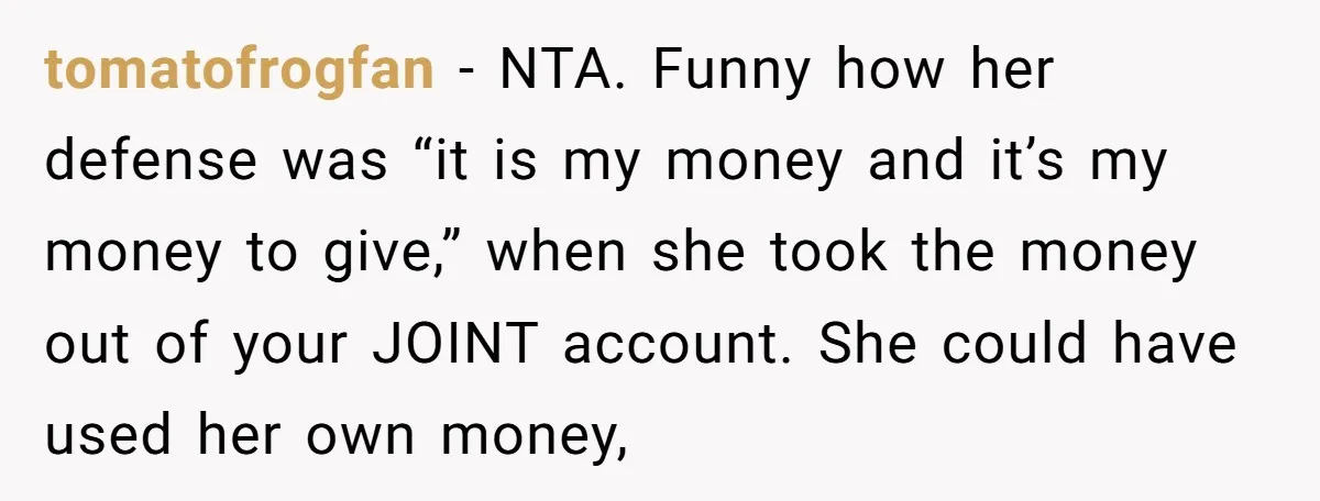 tomatofrogfan − NTA. Funny how her defense was “it is my money and it’s my money to give,” when she took the money out of your JOINT account. She could...