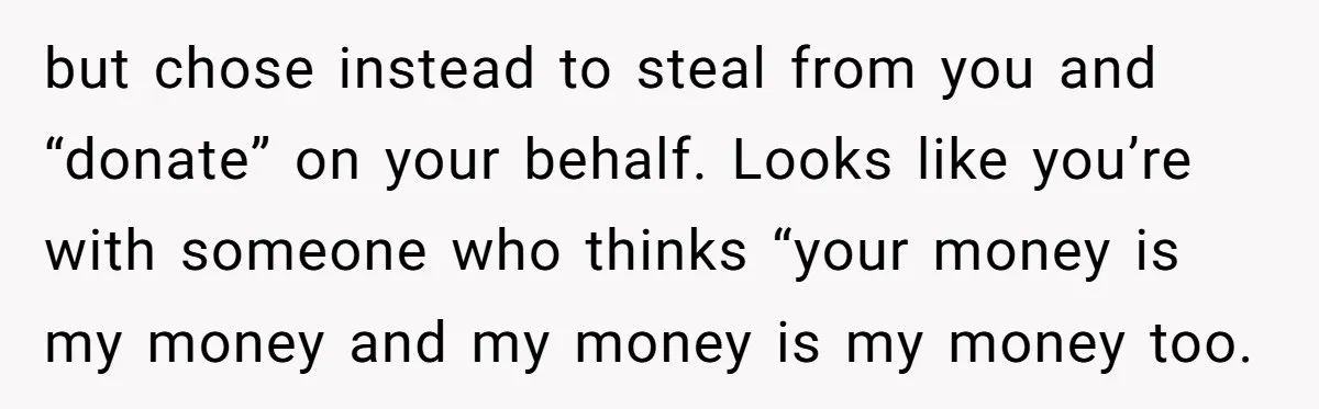 but chose instead to steal from you and “donate” on your behalf. Looks like you’re with someone who thinks “your money is my money and my money is my money...