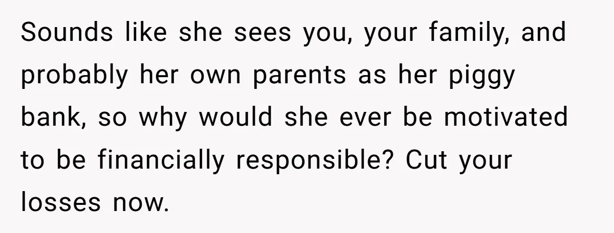 Sounds like she sees you, your family, and probably her own parents as her piggy bank, so why would she ever be motivated to be financially responsible? Cut your losses...