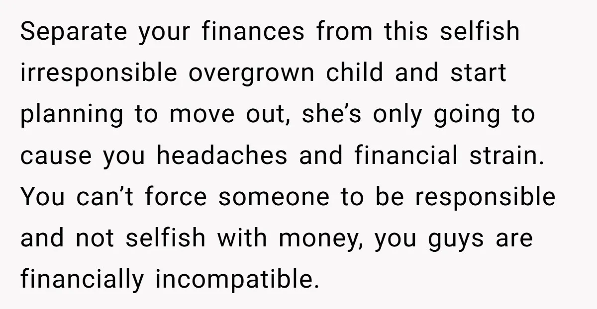 Separate your finances from this selfish irresponsible overgrown child and start planning to move out, she’s only going to cause you headaches and financial strain. You can’t force someone to...