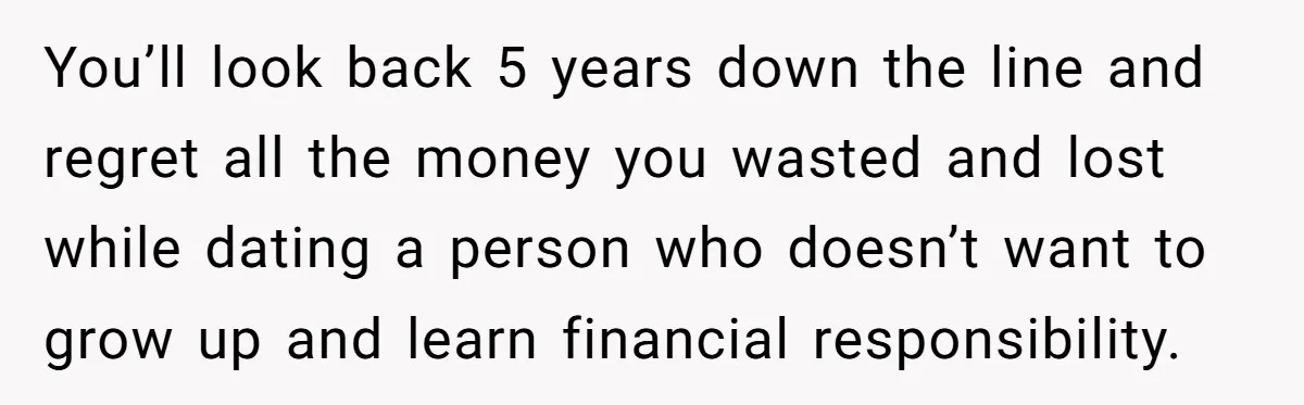 You’ll look back 5 years down the line and regret all the money you wasted and lost while dating a person who doesn’t want to grow up and learn financial...