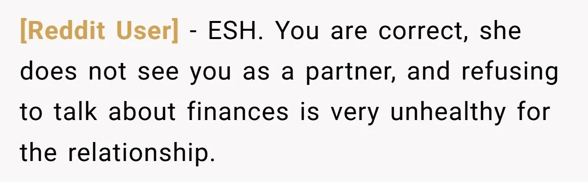 [Reddit User] − ESH. You are correct, she does not see you as a partner, and refusing to talk about finances is very unhealthy for the relationship.