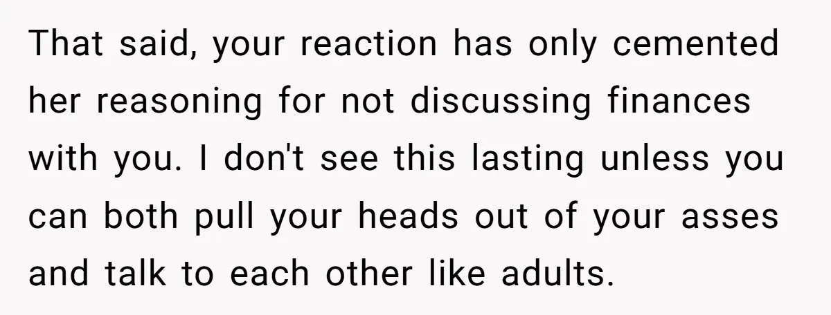 That said, your reaction has only cemented her reasoning for not discussing finances with you. I don't see this lasting unless you can both pull your heads out of your...