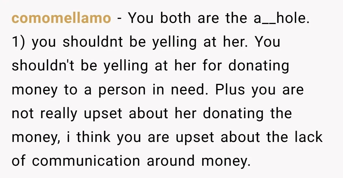 comomellamo − You both are the a__hole. 1) you shouldnt be yelling at her. You shouldn't be yelling at her for donating money to a person in need. Plus you...