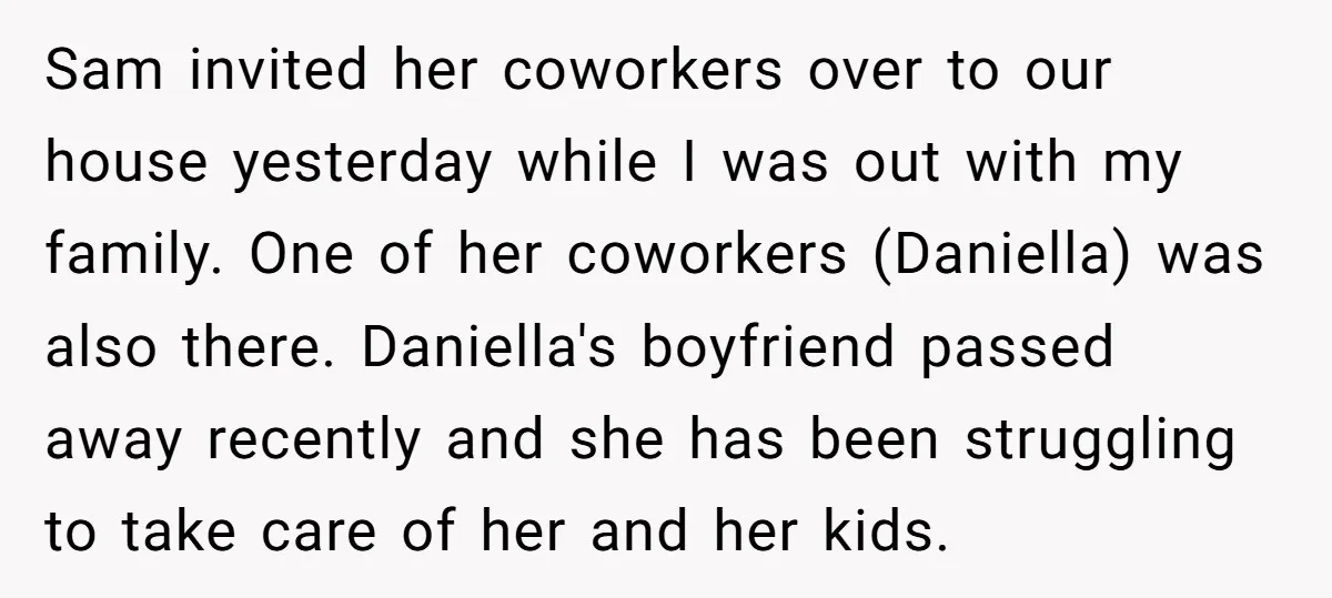 Sam invited her coworkers over to our house yesterday while I was out with my family. One of her coworkers (Daniella) was also there. Daniella's boyfriend passed away recently and...