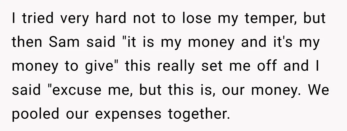 I tried very hard not to lose my temper, but then Sam said "it is my money and it's my money to give" this really set me off and I...