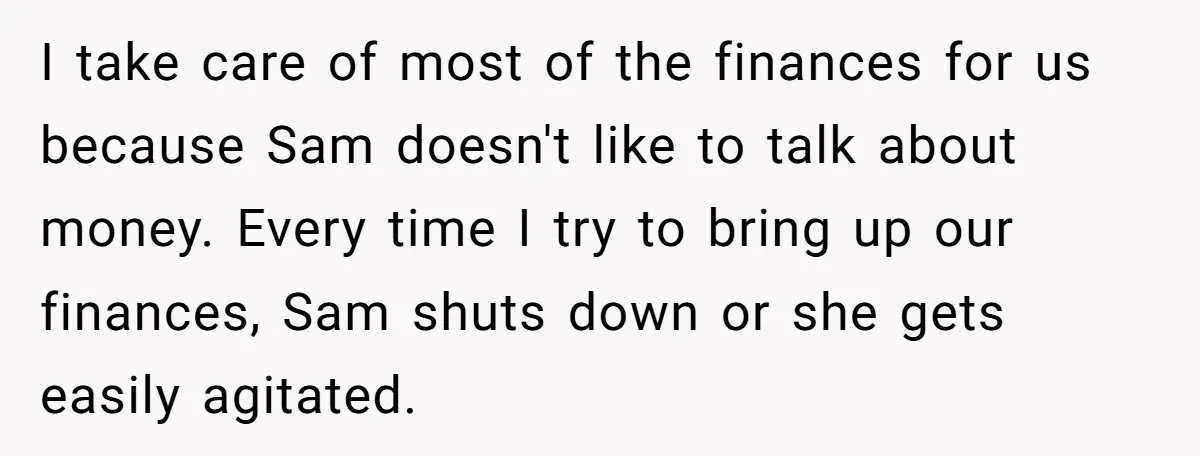I take care of most of the finances for us because Sam doesn't like to talk about money. Every time I try to bring up our finances, Sam shuts down...