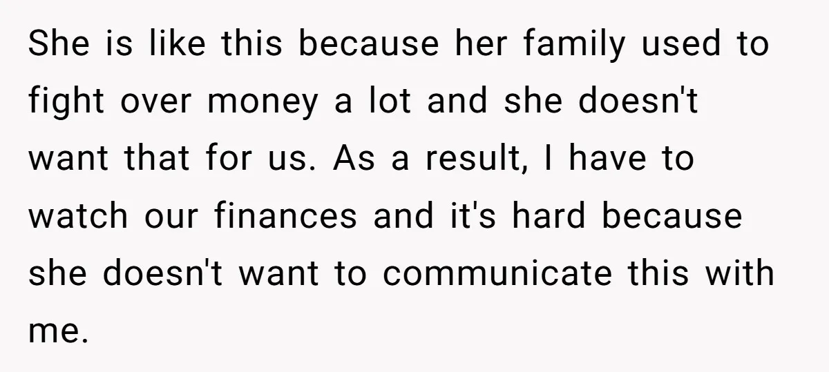 She is like this because her family used to fight over money a lot and she doesn't want that for us. As a result, I have to watch our finances...