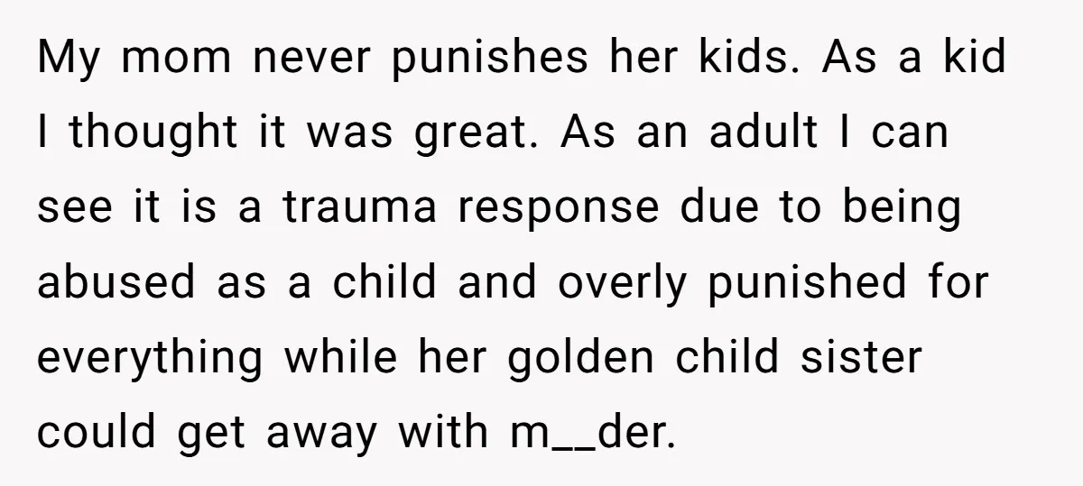 My mom never punishes her kids. As a kid I thought it was great. As an adult I can see it is a trauma response due to being abused as...