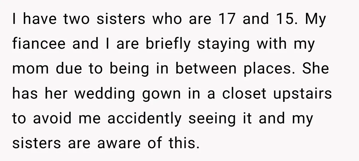 I have two sisters who are 17 and 15. My fiancee and I are briefly staying with my mom due to being in between places. She has her wedding gown...