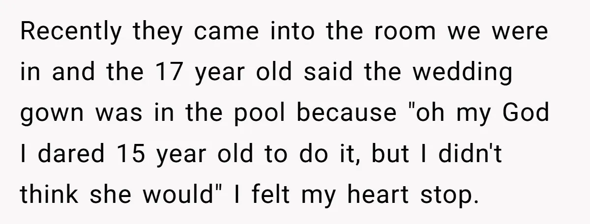 Recently they came into the room we were in and the 17 year old said the wedding gown was in the pool because "oh my God I dared 15 year...