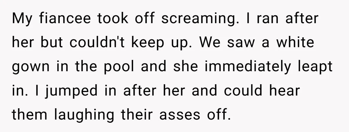 My fiancee took off screaming. I ran after her but couldn't keep up. We saw a white gown in the pool and she immediately leapt in. I jumped in after...