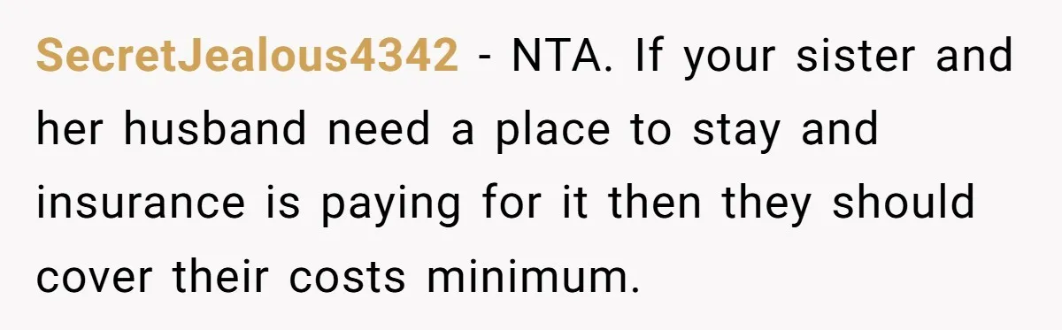 SecretJealous4342 − NTA. If your sister and her husband need a place to stay and insurance is paying for it then they should cover their costs minimum.
