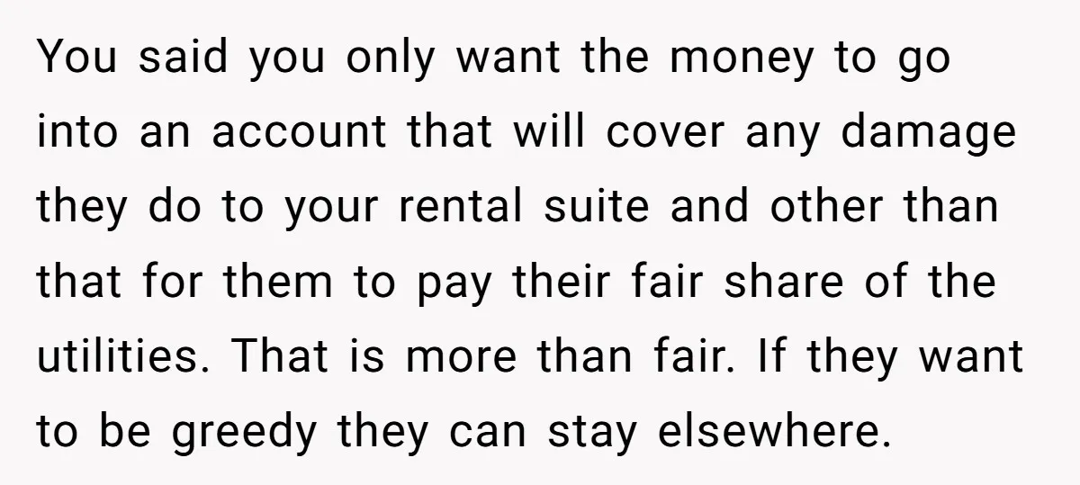 You said you only want the money to go into an account that will cover any damage they do to your rental suite and other than that for them to...