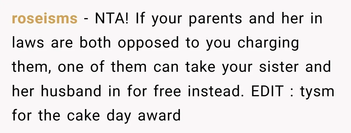 roseisms − NTA! If your parents and her in laws are both opposed to you charging them, one of them can take your sister and her husband in for free...
