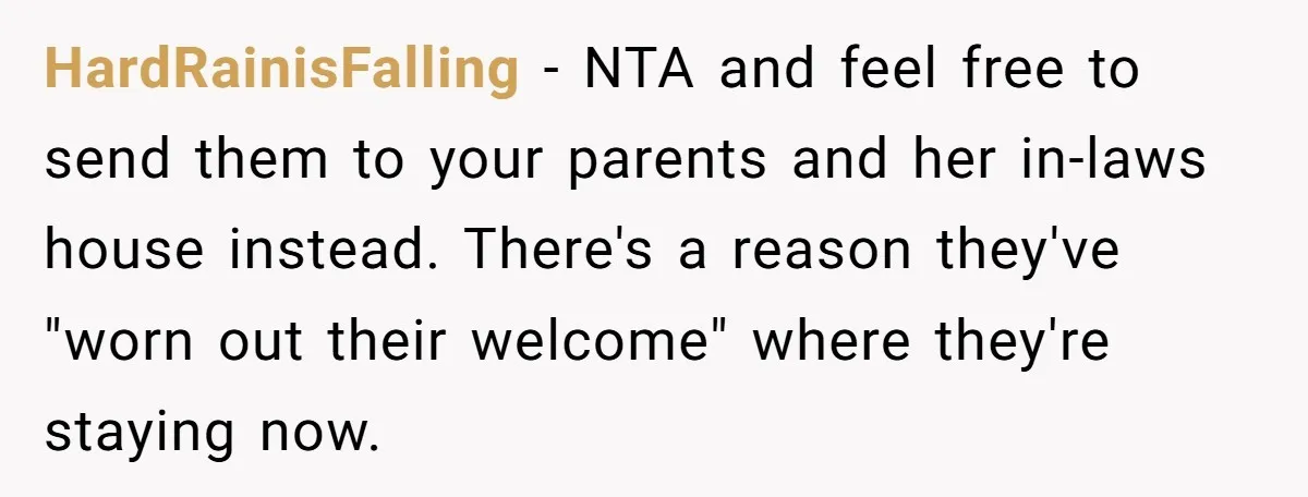 HardRainisFalling − NTA and feel free to send them to your parents and her in-laws house instead. There's a reason they've "worn out their welcome" where they're staying now.