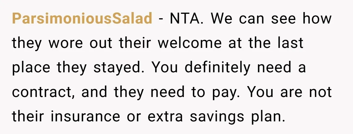 ParsimoniousSalad − NTA. We can see how they wore out their welcome at the last place they stayed. You definitely need a contract, and they need to pay. You are...