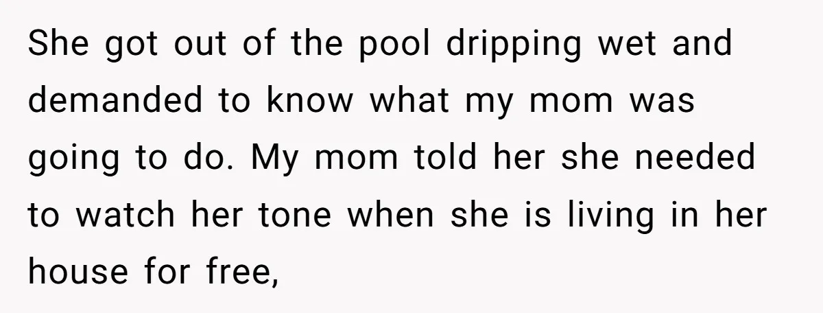 She got out of the pool dripping wet and demanded to know what my mom was going to do. My mom told her she needed to watch her tone when...