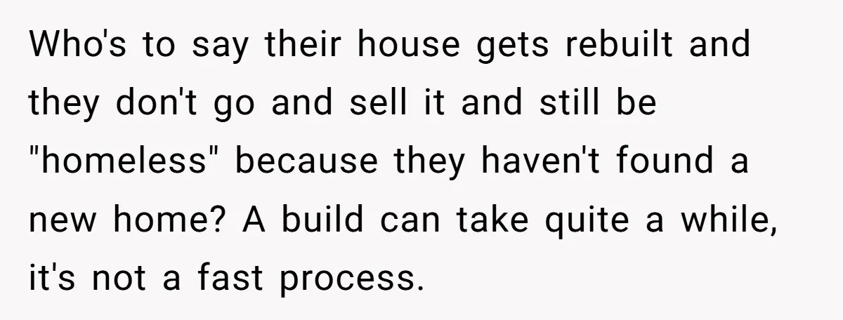 Who's to say their house gets rebuilt and they don't go and sell it and still be "homeless" because they haven't found a new home? A build can take quite...