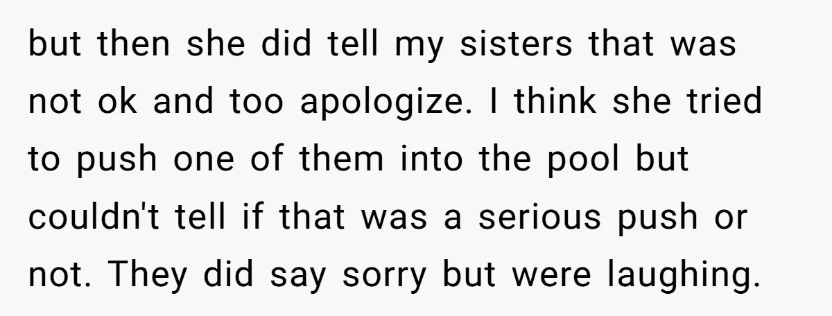 but then she did tell my sisters that was not ok and too apologize. I think she tried to push one of them into the pool but couldn't tell if...