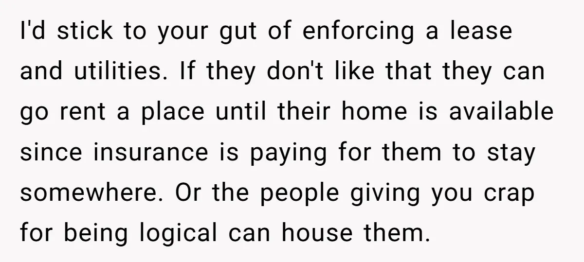 I'd stick to your gut of enforcing a lease and utilities. If they don't like that they can go rent a place until their home is available since insurance is...