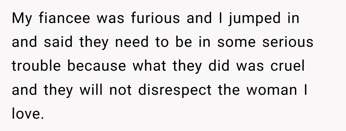 My fiancee was furious and I jumped in and said they need to be in some serious trouble because what they did was cruel and they will not disrespect the...
