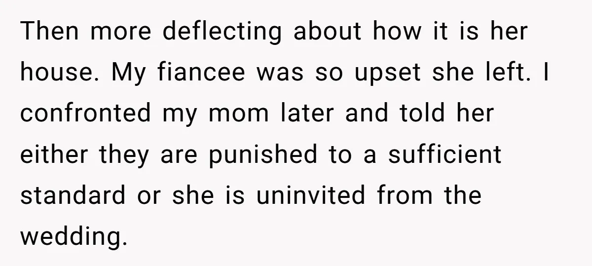 Then more deflecting about how it is her house. My fiancee was so upset she left. I confronted my mom later and told her either they are punished to a...