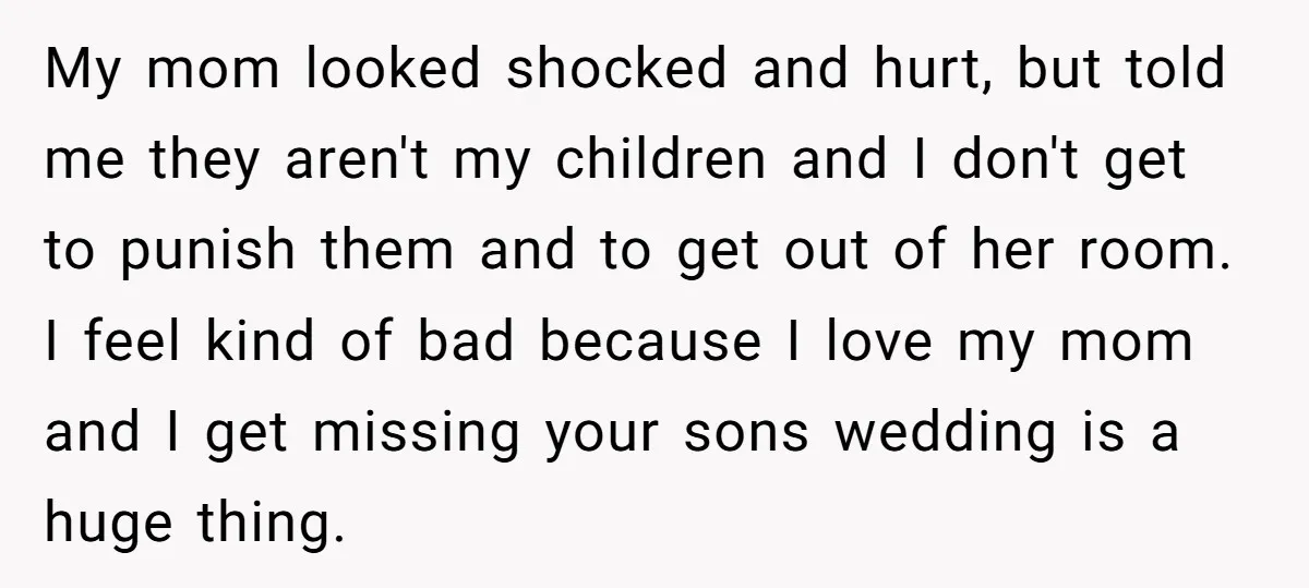 My mom looked shocked and hurt, but told me they aren't my children and I don't get to punish them and to get out of her room. I feel kind...