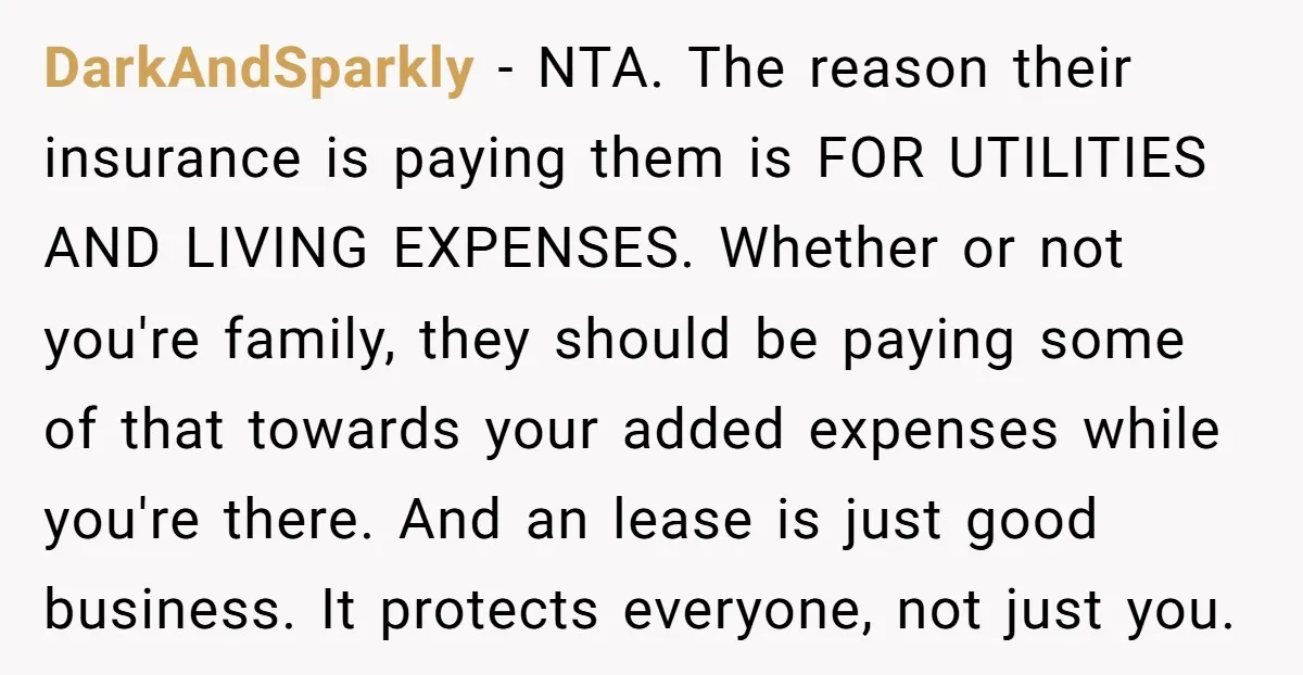 DarkAndSparkly − NTA. The reason their insurance is paying them is FOR UTILITIES AND LIVING EXPENSES. Whether or not you're family, they should be paying some of that towards your...