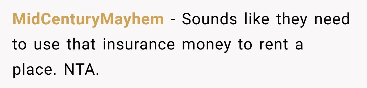 MidCenturyMayhem − Sounds like they need to use that insurance money to rent a place. NTA.