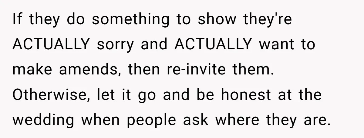 If they do something to show they're ACTUALLY sorry and ACTUALLY want to make amends, then re-invite them. Otherwise, let it go and be honest at the wedding when people...